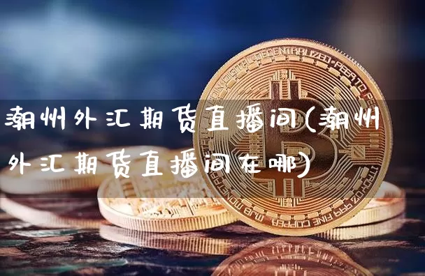 潮州外汇期货直播间(潮州外汇期货直播间在哪)_https://www.jianghaiboli.com_期货_第1张