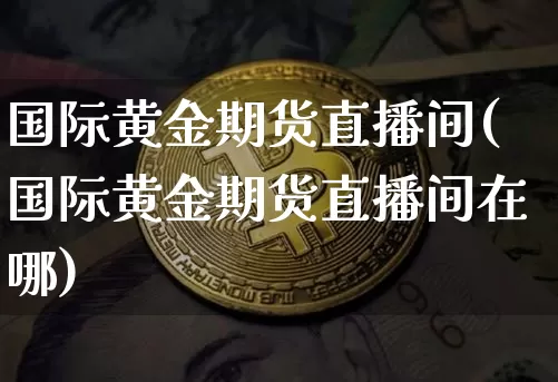 国际黄金期货直播间(国际黄金期货直播间在哪)_https://www.jianghaiboli.com_期货_第1张