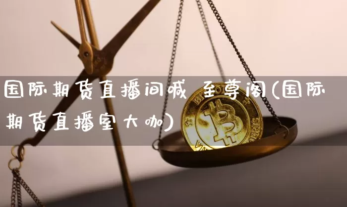 国际期货直播间喊 至尊阁(国际期货直播室大咖)_https://www.jianghaiboli.com_期货_第1张