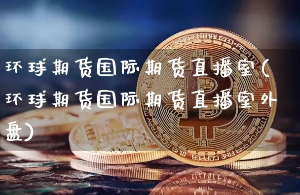 环球期货国际期货直播室(环球期货国际期货直播室外盘)_https://www.jianghaiboli.com_原油期货_第1张
