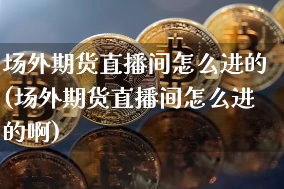 场外期货直播间怎么进的(场外期货直播间怎么进的啊)_https://www.jianghaiboli.com_期货_第1张