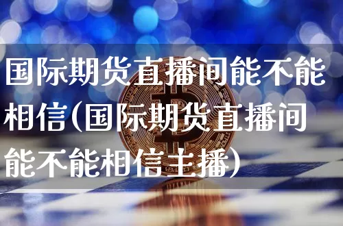 国际期货直播间能不能相信(国际期货直播间能不能相信主播)_https://www.jianghaiboli.com_外盘期货_第1张