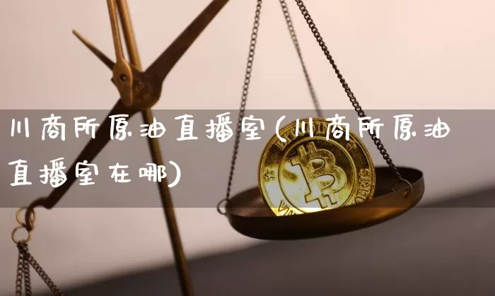 川商所原油直播室(川商所原油直播室在哪)_https://www.jianghaiboli.com_期货_第1张