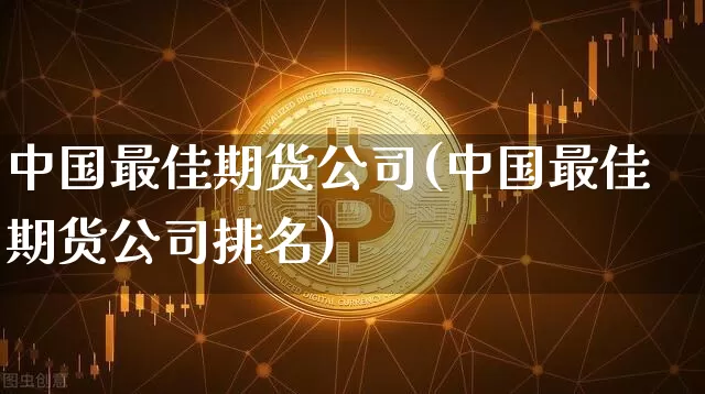 中国最佳期货公司(中国最佳期货公司排名)_https://www.jianghaiboli.com_黄金期货_第1张