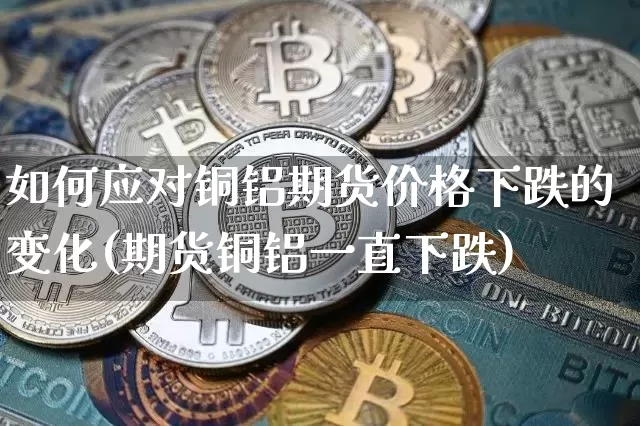 如何应对铜铝期货价格下跌的变化(期货铜铝一直下跌)_https://www.jianghaiboli.com_原油期货_第1张
