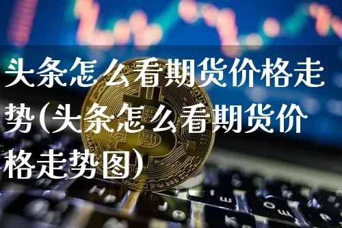 头条怎么看期货价格走势(头条怎么看期货价格走势图)_https://www.jianghaiboli.com_外盘期货_第1张