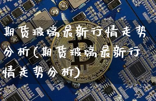 期货玻璃最新行情走势分析(期货玻璃最新行情走势分析)_https://www.jianghaiboli.com_恒指期货_第1张