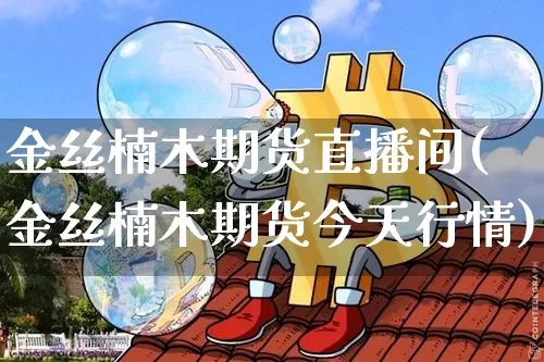 金丝楠木期货直播间(金丝楠木期货今天行情)_https://www.jianghaiboli.com_期货_第1张