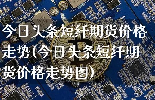 今日头条短纤期货价格走势(今日头条短纤期货价格走势图)_https://www.jianghaiboli.com_原油期货_第1张