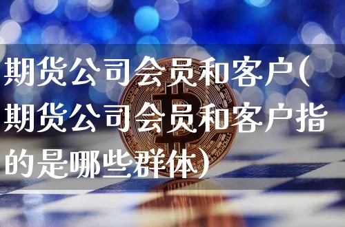 期货公司会员和客户(期货公司会员和客户指的是哪些群体)_https://www.jianghaiboli.com_期货_第1张