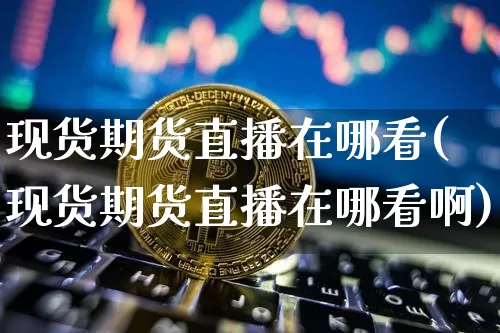 现货期货直播在哪看(现货期货直播在哪看啊)_https://www.jianghaiboli.com_外盘期货_第1张