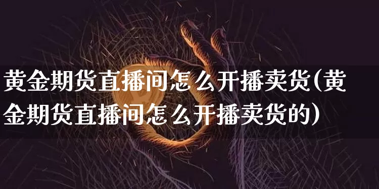 黄金期货直播间怎么开播卖货(黄金期货直播间怎么开播卖货的)_https://www.jianghaiboli.com_黄金期货_第1张