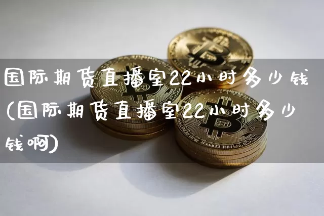 国际期货直播室22小时多少钱(国际期货直播室22小时多少钱啊)_https://www.jianghaiboli.com_外盘期货_第1张