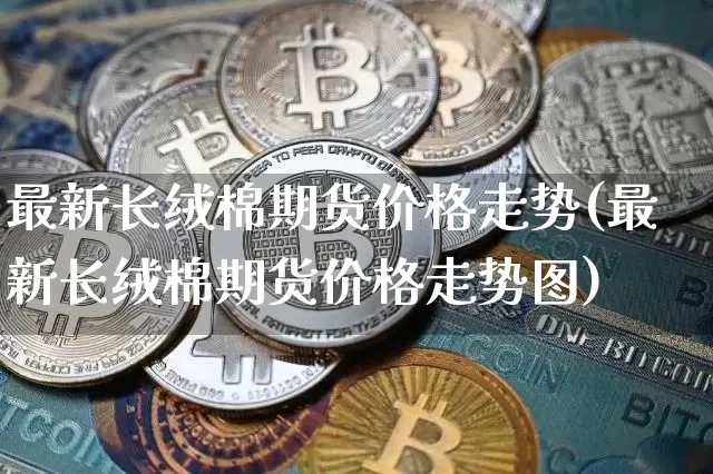 最新长绒棉期货价格走势(最新长绒棉期货价格走势图)_https://www.jianghaiboli.com_外盘期货_第1张