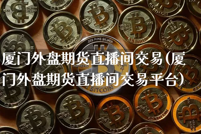 厦门外盘期货直播间交易(厦门外盘期货直播间交易平台)_https://www.jianghaiboli.com_期货_第1张
