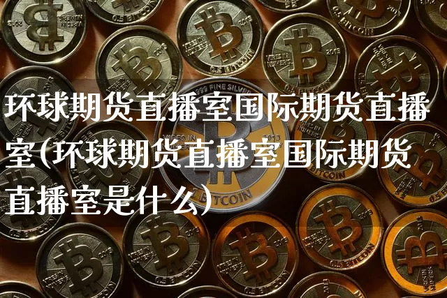 环球期货直播室国际期货直播室(环球期货直播室国际期货直播室是什么)_https://www.jianghaiboli.com_期货_第1张