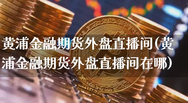 黄浦金融期货外盘直播间(黄浦金融期货外盘直播间在哪)_https://www.jianghaiboli.com_黄金期货_第1张
