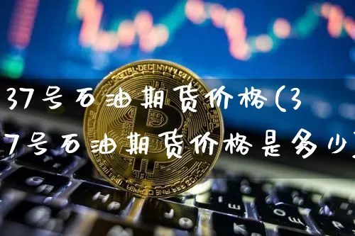 37号石油期货价格(37号石油期货价格是多少)_https://www.jianghaiboli.com_外盘期货_第1张