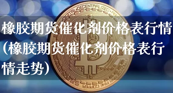 橡胶期货催化剂价格表行情(橡胶期货催化剂价格表行情走势)_https://www.jianghaiboli.com_原油期货_第1张