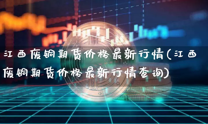 江西废铜期货价格最新行情(江西废铜期货价格最新行情查询)_https://www.jianghaiboli.com_原油期货_第1张