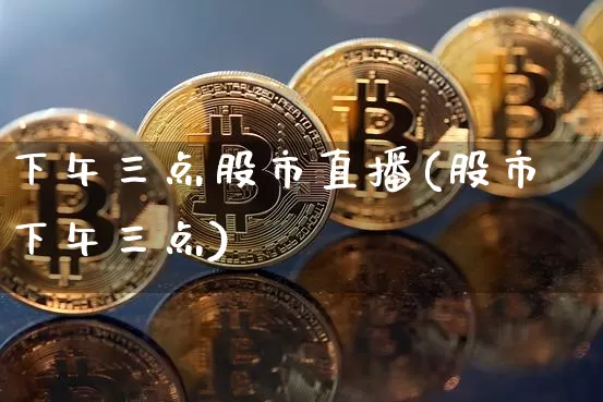 下午三点股市直播(股市下午三点)_https://www.jianghaiboli.com_外盘期货_第1张