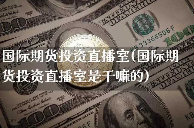 国际期货投资直播室(国际期货投资直播室是干嘛的)_https://www.jianghaiboli.com_黄金期货_第1张