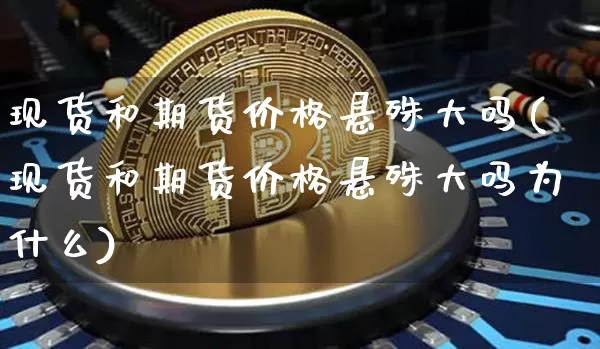 现货和期货价格悬殊大吗(现货和期货价格悬殊大吗为什么)_https://www.jianghaiboli.com_原油期货_第1张