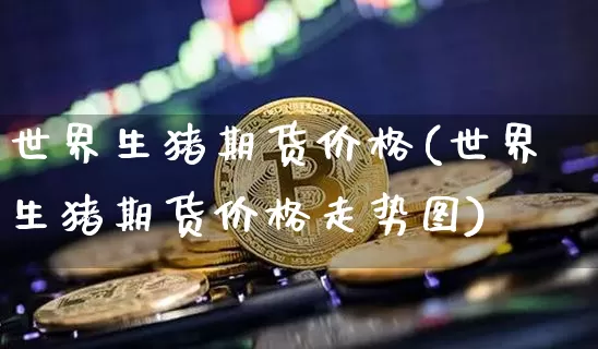 世界生猪期货价格(世界生猪期货价格走势图)_https://www.jianghaiboli.com_外盘期货_第1张