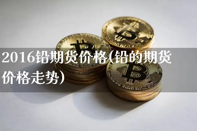 2016铅期货价格(铅的期货价格走势)_https://www.jianghaiboli.com_黄金期货_第1张