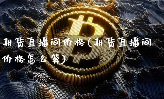 期货直播间价格(期货直播间价格怎么算)_https://www.jianghaiboli.com_黄金期货_第1张