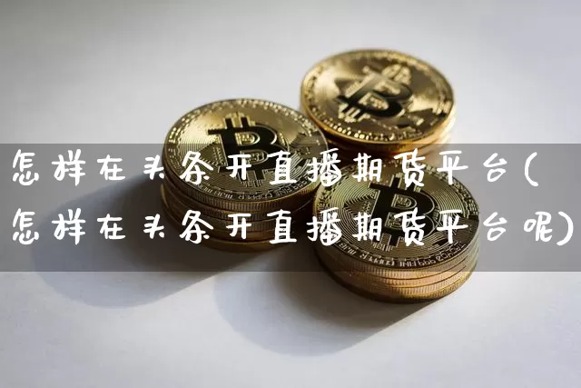 怎样在头条开直播期货平台(怎样在头条开直播期货平台呢)_https://www.jianghaiboli.com_外盘期货_第1张