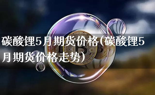 碳酸锂5月期货价格(碳酸锂5月期货价格走势)_https://www.jianghaiboli.com_原油期货_第1张