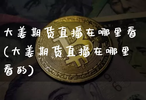大姜期货直播在哪里看(大姜期货直播在哪里看的)_https://www.jianghaiboli.com_期货_第1张