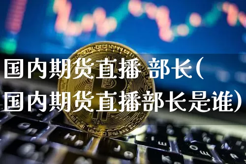 国内期货直播 部长(国内期货直播部长是谁)_https://www.jianghaiboli.com_外盘期货_第1张