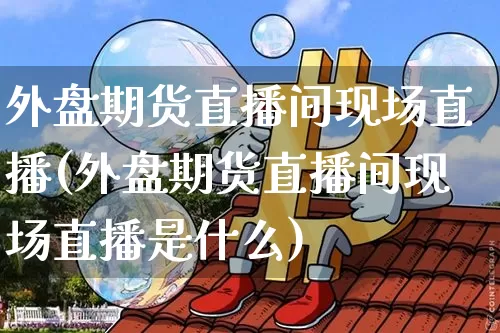 外盘期货直播间现场直播(外盘期货直播间现场直播是什么)_https://www.jianghaiboli.com_期货_第1张