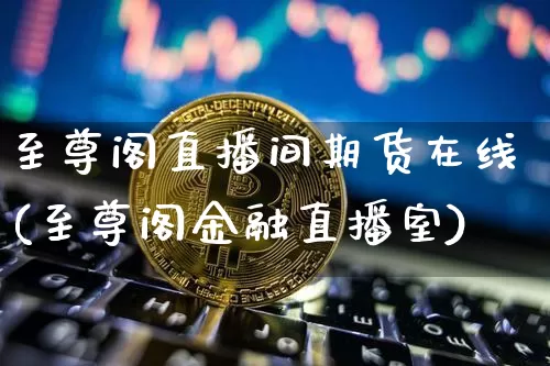 至尊阁直播间期货在线(至尊阁金融直播室)_https://www.jianghaiboli.com_黄金期货_第1张