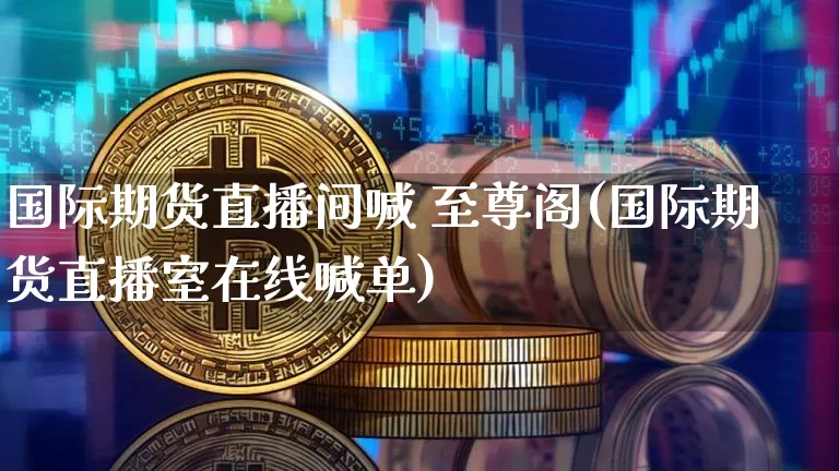 国际期货直播间喊 至尊阁(国际期货直播室在线喊单)_https://www.jianghaiboli.com_外盘期货_第1张