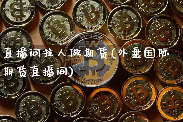 直播间拉人做期货(外盘国际期货直播间)_https://www.jianghaiboli.com_黄金期货_第1张
