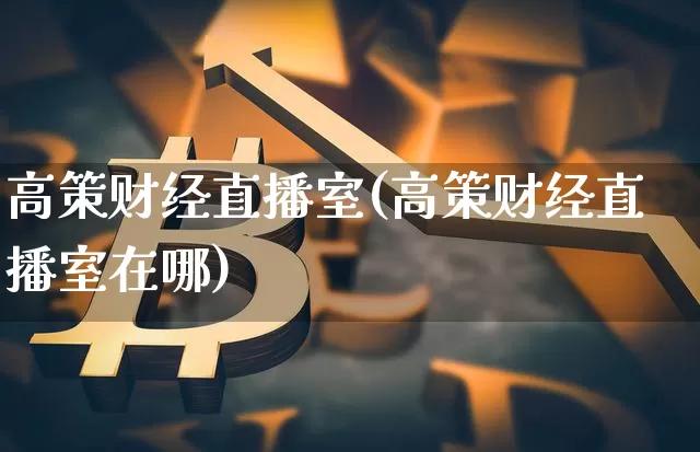 高策财经直播室(高策财经直播室在哪)_https://www.jianghaiboli.com_外盘期货_第1张