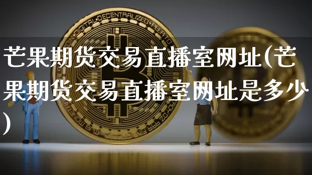 芒果期货交易直播室网址(芒果期货交易直播室网址是多少)_https://www.jianghaiboli.com_期货_第1张