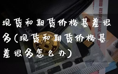 现货和期货价格基差很多(现货和期货价格基差很多怎么办)_https://www.jianghaiboli.com_外盘期货_第1张