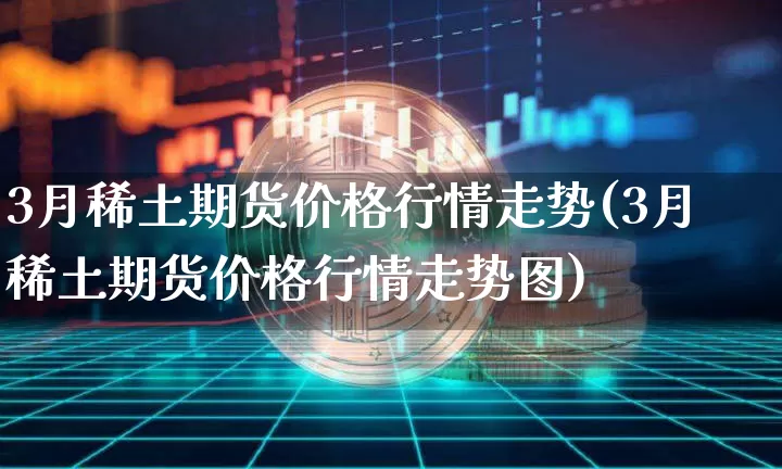 3月稀土期货价格行情走势(3月稀土期货价格行情走势图)_https://www.jianghaiboli.com_原油期货_第1张