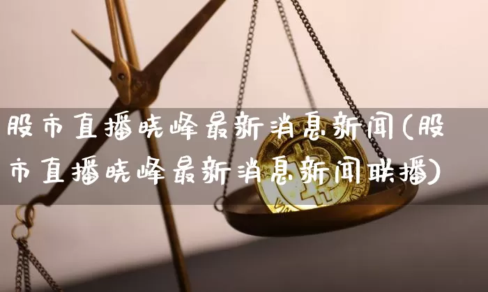股市直播晓峰最新消息新闻(股市直播晓峰最新消息新闻联播)_https://www.jianghaiboli.com_外盘期货_第1张