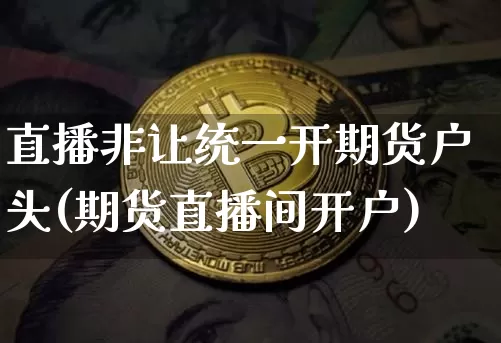 直播非让统一开期货户头(期货直播间开户)_https://www.jianghaiboli.com_期货_第1张
