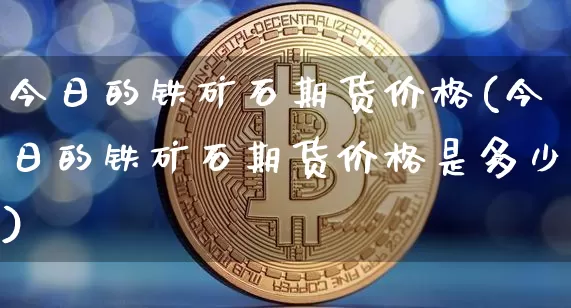 今日的铁矿石期货价格(今日的铁矿石期货价格是多少)_https://www.jianghaiboli.com_原油期货_第1张