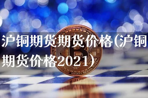 沪铜期货期货价格(沪铜期货价格2021)_https://www.jianghaiboli.com_原油期货_第1张
