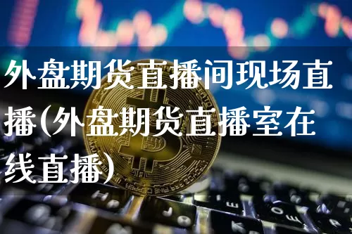 外盘期货直播间现场直播(外盘期货直播室在线直播)_https://www.jianghaiboli.com_外盘期货_第1张