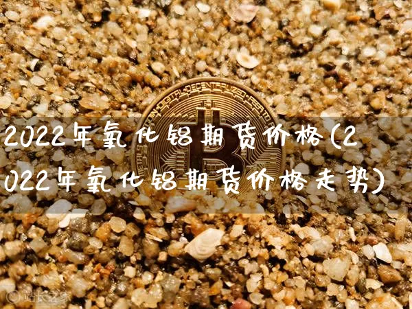 2022年氧化铝期货价格(2022年氧化铝期货价格走势)_https://www.jianghaiboli.com_外盘期货_第1张
