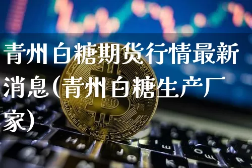 青州白糖期货行情最新消息(青州白糖生产厂家)_https://www.jianghaiboli.com_期货_第1张