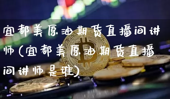 宜都美原油期货直播间讲师(宜都美原油期货直播间讲师是谁)_https://www.jianghaiboli.com_期货_第1张